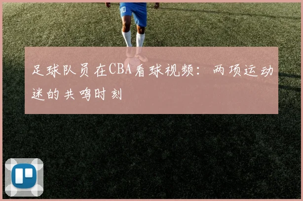 足球队员在CBA看球视频：两项运动迷的共鸣时刻