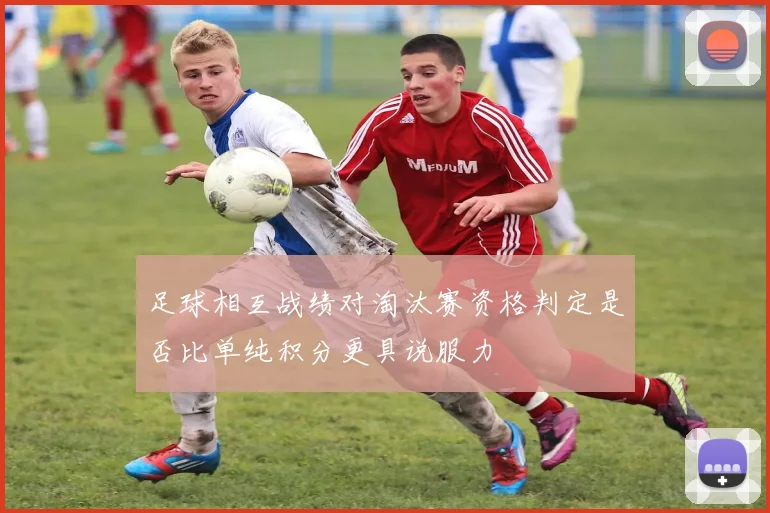 足球相互战绩对淘汰赛资格判定是否比单纯积分更具说服力