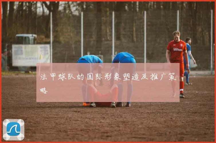 法甲球队的国际形象塑造及推广策略